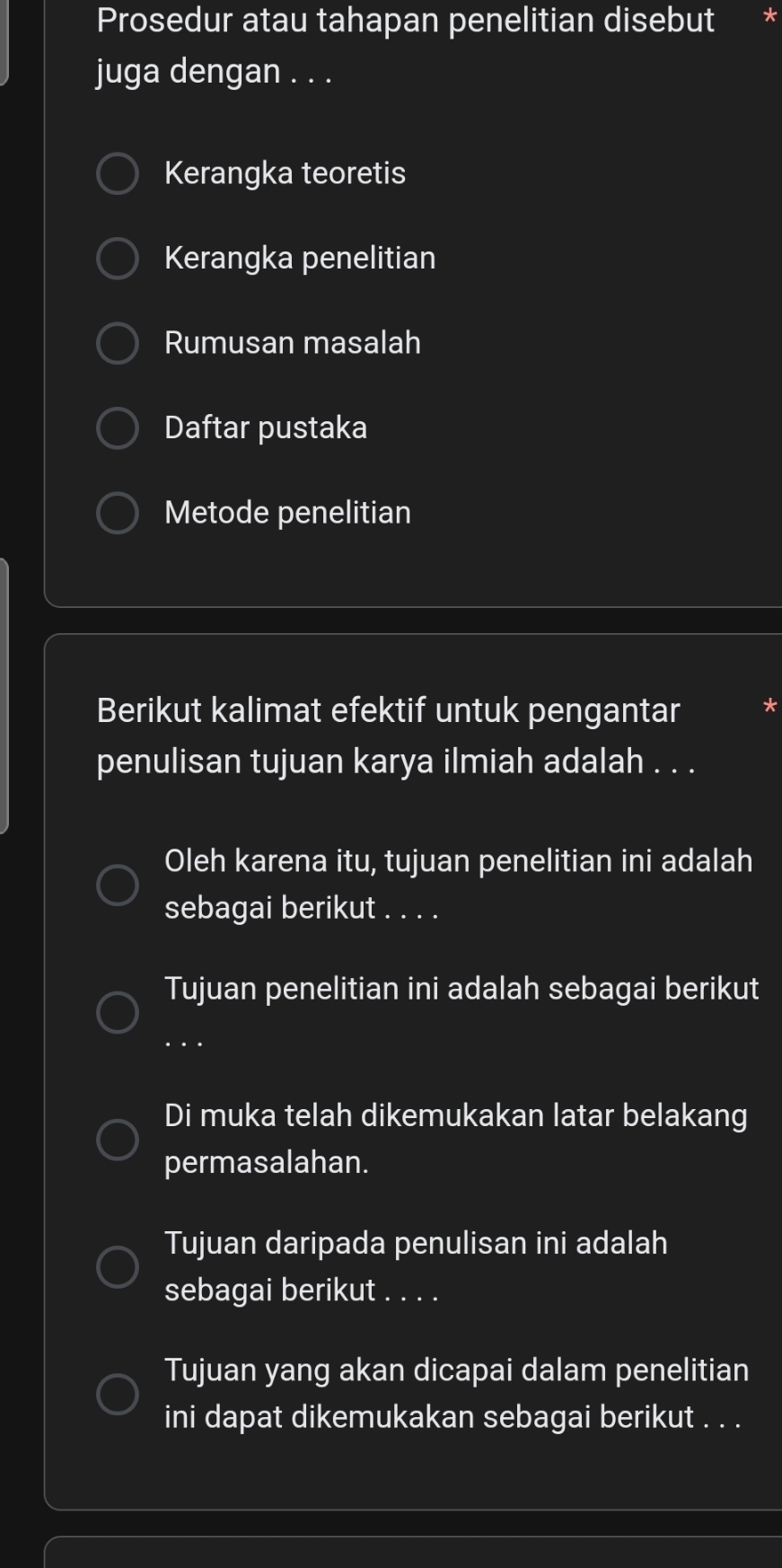 Prosedur atau tahapan penelitian disebut * 
juga dengan . . . 
Kerangka teoretis 
Kerangka penelitian 
Rumusan masalah 
Daftar pustaka 
Metode penelitian 
Berikut kalimat efektif untuk pengantar * 
penulisan tujuan karya ilmiah adalah . . . 
Oleh karena itu, tujuan penelitian ini adalah 
sebagai berikut . . . . 
Tujuan penelitian ini adalah sebagai berikut 
_… 
Di muka telah dikemukakan latar belakang 
permasalahan. 
Tujuan daripada penulisan ini adalah 
sebagai berikut . . . . 
Tujuan yang akan dicapai dalam penelitian 
ini dapat dikemukakan sebagai berikut . . .