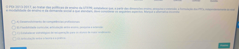 Questao Questão
O PDI 2013-2017, ao tratar das políticas de ensino da UTFPR, estabelece que, a partir das dimensões ensino, pesquisa e extensão, a formulação dos PPCs, independentemente do nível
e modalidade de ensino e da demanda social a que atendam, deve considerar os seguintes aspectos. Marque a alternativa incorreta:
A) Desenvolvimento de competências profissionais
B) Flexibilidade curricular, articulação entre ensino, pesquisa e extensão
C) Estabelecer estratégias de recuperação para os alunos de maior rendimento.
D) Articulação entre a teoria e a prática.
Praximo