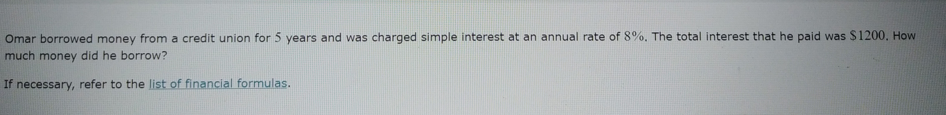 Omar borrowed money from a credit union for 5 years and was charged simple interest at an annual rate of 8%. The total interest that he paid was $1200. How
much money did he borrow?
If necessary, refer to the list of financial formulas.