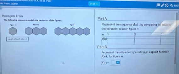 rilo Rivas, Jurmin #1 of 1-
100
Hexagon Train Part A
The following sequence models the perimeter of the figures:
Fpes I Fgort 1 Represent the sequence f(n) , by completing the table for
the perimeter of each figure 7.
Length of each side = 1 
Part B
Represent the sequence by creating an explicit function
f(n) , for figure n .
f(n)=□