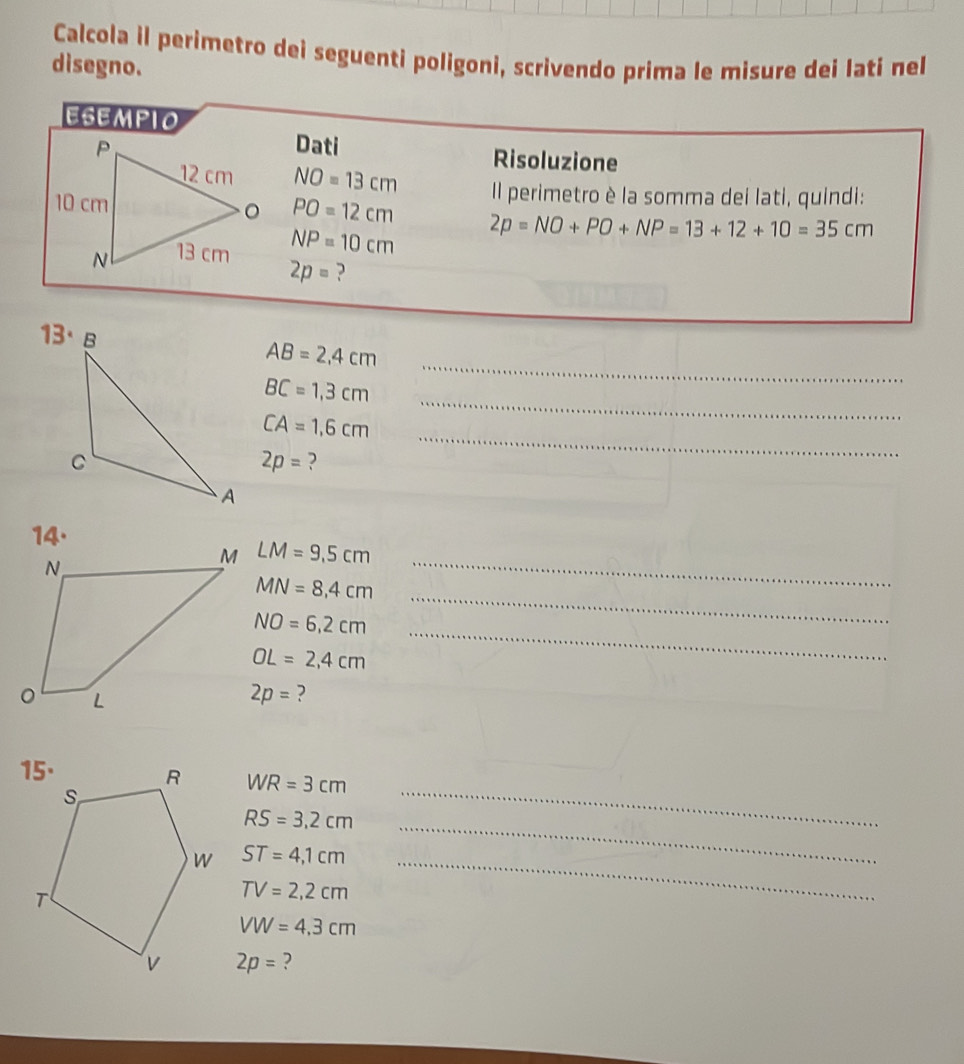 Calcola il perimetro deì seguenti poligoni, scrivendo prima le misure dei Iati nel 
disegno. 
ESEMPIO 
Dati 
Risoluzione
NO=13cm Il perimetro è la somma dei lati, quindi:
PO=12cm 2p=NO+PO+NP=13+12+10=35cm
NP=10cm
2p= ?
13·
AB=2,4cm
BC=1,3cm
_
CA=1,6cm
_
2p= ? 
_ 
14.
LM=9.5cm
MN=8,4cm
_ 
_ NO=6,2cm
_
OL=2,4cm
2p= ? 
_
WR=3cm
RS=3.2cm _
ST=4,1cm _
TV=2,2cm
VW=4.3cm
2p= ?