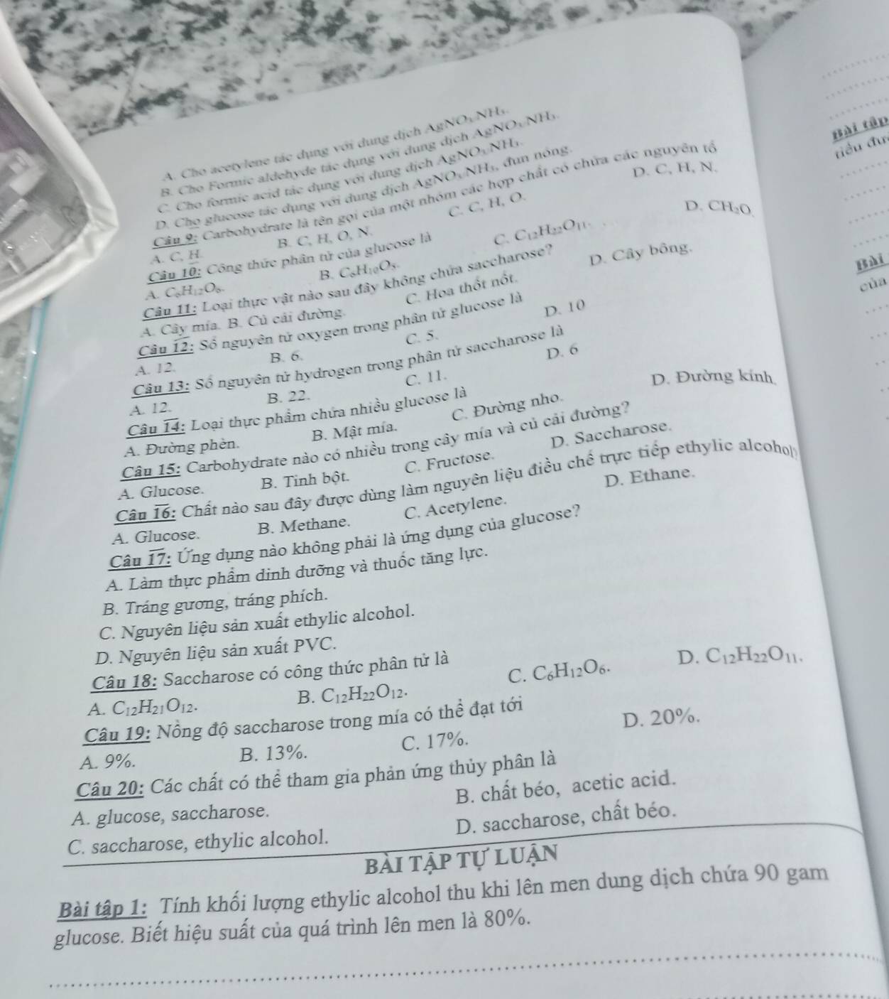 A. Cho acetylene tác dụng với dung dịch A
Bài tập
B. Cho Formic aldehyde tác dụng với dụng dịch AgN NO_1N O NH
C. Cho formic acid tác dụng với dung dịch AgNO_3NH_3
D. C, H, N.
D. Chọ glucose tác dụng với dung dịch AgN NO_1NH_1. đun nóng.
Câu 9: Carbohydrate là tên gọi của một nhóm các hợp chất có chứa các nguyên tế
điều đư
C. C, H, O.
D. CH_2O
A. C, H. B. C, H, O, N.
Câu 10 : Công thức phân tử của glucose là
C. C_12H_22O_11.
B. C_6H_10O_3
Câu 11: Loại thực vật nào sau đây không chứa saccharose? D. Cây bông,
D. 10 Bài
A. C_6H_12O_6.
C. Hoa thốt nổt.
của
A. Cây mía. B. Củ cải đường.
Cầu overline 12 : Số nguyên tử oxygen trong phân tử glucose là
C. 5.
Câu 13: Số nguyên tử hydrogen trong phân tử saccharose là
A. 12. B. 6.
C. 11. D. 6
D. Đường kính
A. 12. B. 22.
C. Đường nho.
Câu 14 1: Loại thực phẩm chứa nhiều glucose là
A. Đường phèn. B. Mật mía.
Câu 15: Carbohydrate nảo có nhiều trong cây mía và củ cải đường?
C. Fructose. D. Saccharose.
D. Ethane.
Câu overline 16 : Chất nào sau đây được dùng làm nguyên liệu điều chế trực tiếp ethylic alcoho
A. Glucose. B. Tinh bột.
C. Acetylene.
A. Glucose. B. Methane.
Câu overline 17 : Ứng dụng nào không phải là ứng dụng của glucose?
A. Làm thực phẩm dinh dưỡng và thuốc tăng lực.
B. Tráng gương, tráng phích.
C. Nguyên liệu sản xuất ethylic alcohol.
D. Nguyên liệu sản xuất PVC.
C. C_6H_12O_6. D. C_12H_22O_11.
Câu 18: Saccharose có công thức phân tử là
A. C_12H_21O_12.
B. C_12H_22O_12.
Câu 19: Nồng độ saccharose trong mía có thể đạt tới
A. 9%. B. 13%. C. 17%. D. 20%.
Câu 20: Các chất có thể tham gia phản ứng thủy phân là
A. glucose, saccharose. B. chất béo, acetic acid.
C. saccharose, ethylic alcohol. D. saccharose, chất béo.
bài tập tự luận
Bài tập 1: Tính khối lượng ethylic alcohol thu khi lên men dung dịch chứa 90 gam
glucose. Biết hiệu suất của quá trình lên men là 80%.