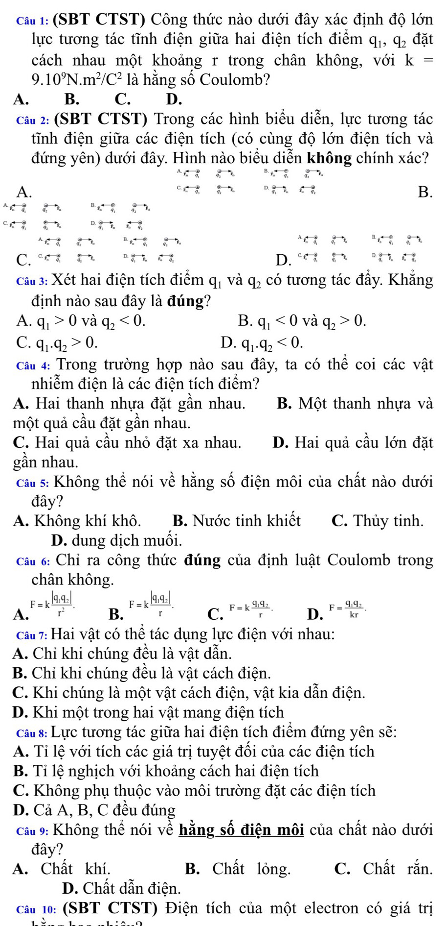 cat 1: (SBT CTST) Công thức nào dưới đây xác định độ lớn
lực tương tác tĩnh điện giữa hai điện tích điểm q_1,q_2 đặt
cách nhau một khoảng r trong chân không, với k=
9.10^9N.m^2/C^2 là hằng số Coulomb?
A. B. C. D.
cấu 2: (SBT CTST) Trong các hình biểu diễn, lực tương tác
tĩnh điện giữa các điện tích (có cùng độ lớn điện tích và
đứng yên) dưới đây. Hình nào biểu diễn không chính xác?
A.
B.
C. C.q_2^((4-3,∉ D.
Cầu 3: Xét hai điện tích điểm q_1) và q_2) có tương tác đầy. Khắng
định nào sau đây là đúng?
A. q_1>0 và q_2<0. B. q_1<0</tex> và q_2>0.
C. q_1.q_2>0. D. q_1.q_2<0.
Câu 4: Trong trường hợp nào sau đây, ta có thể coi các vật
nhiễm điện là các điện tích điểm?
A. Hai thanh nhựa đặt gần nhau. B. Một thanh nhựa và
một quả cầu đặt gần nhau.
C. Hai quả cầu nhỏ đặt xa nhau. D. Hai quả cầu lớn đặt
gần nhau.
cau s: Không thể nói về hằng số điện môi của chất nào dưới
đây?
A. Không khí khô. B. Nước tinh khiết C. Thủy tinh.
D. dung dịch muối.
Câu 6: Chỉ ra công thức đúng của định luật Coulomb trong
chân không.
A F=kfrac |q_1q_2|r^2. B. F=kfrac |q_1q_2|r. C. F=kfrac q_1q_2r. D. F=frac q_1q_2kr.
cau7: Hai vật có thể tác dụng lực điện với nhau:
A. Chỉ khi chúng đều là vật dẫn.
B. Chỉ khi chúng đều là vật cách điện.
C. Khi chúng là một vật cách điện, vật kia dẫn điện.
D. Khi một trong hai vật mang điện tích
cau s: Lực tương tác giữa hai điện tích điểm đứng yên sẽ:
A. Tỉ lệ với tích các giá trị tuyệt đối của các điện tích
B. Tỉ lệ nghịch với khoảng cách hai điện tích
C. Không phụ thuộc vào môi trường đặt các điện tích
D. Cả A, B, C đều đúng
cCầu 9: Không thể nói về hằng số điện môi của chất nào dưới
đây?
A. Chất khí. B. Chất lỏng. C. Chất rắn.
D. Chất dẫn điện.
cCầu 10: (SBT CTST) Điện tích của một electron có giá trị