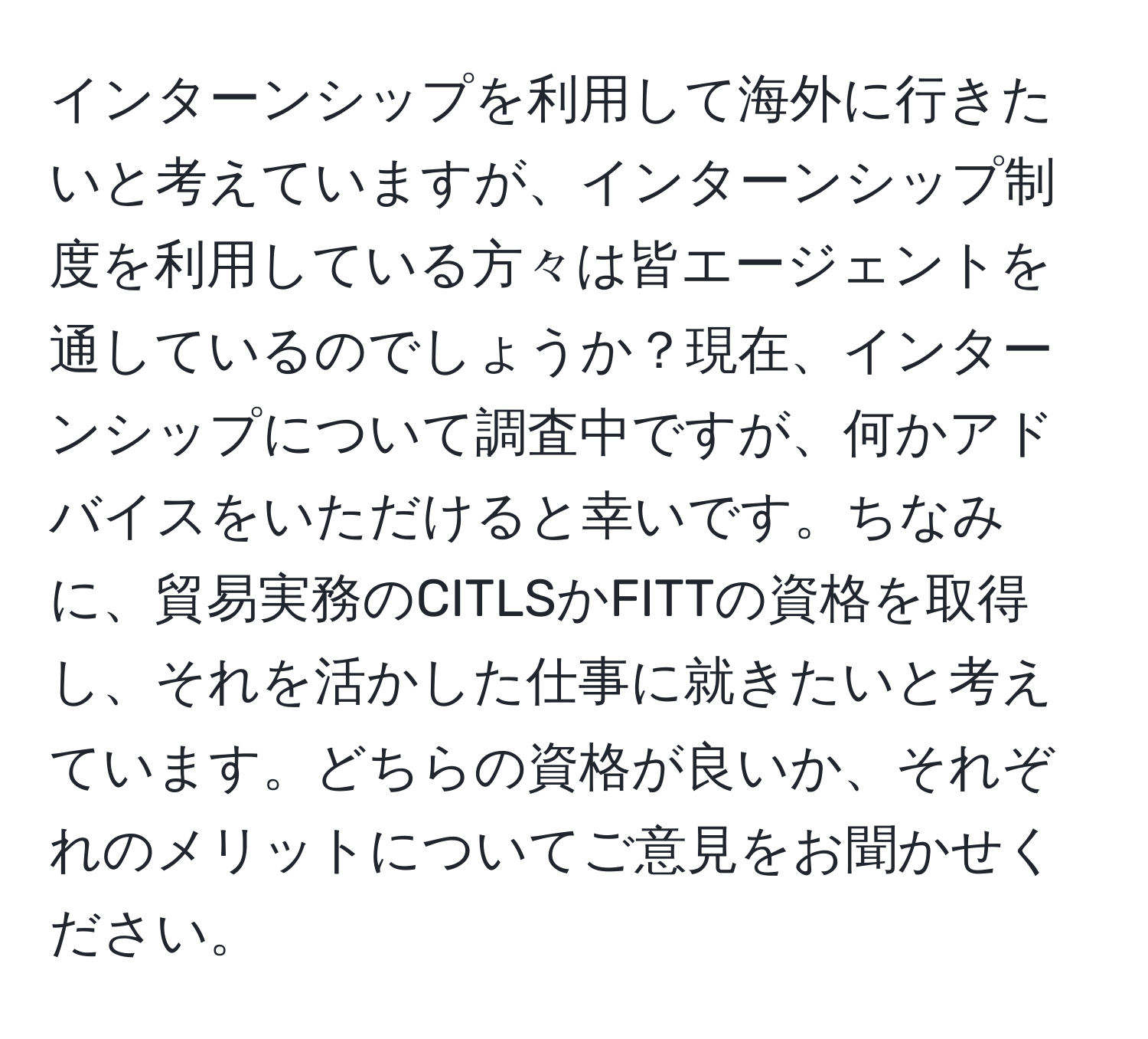 インターンシップを利用して海外に行きたいと考えていますが、インターンシップ制度を利用している方々は皆エージェントを通しているのでしょうか？現在、インターンシップについて調査中ですが、何かアドバイスをいただけると幸いです。ちなみに、貿易実務のCITLSかFITTの資格を取得し、それを活かした仕事に就きたいと考えています。どちらの資格が良いか、それぞれのメリットについてご意見をお聞かせください。