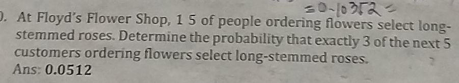 ). At Floyd’s Flower Shop, 1 5 of people ordering flowers select long- 
stemmed roses. Determine the probability that exactly 3 of the next 5
customers ordering flowers select long-stemmed roses. 
Ans: 0.0512