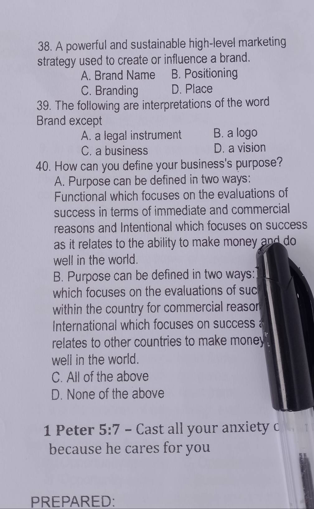 A powerful and sustainable high-level marketing
strategy used to create or influence a brand.
A. Brand Name B. Positioning
C. Branding D. Place
39. The following are interpretations of the word
Brand except
A. a legal instrument B. a logo
C. a business D. a vision
40. How can you define your business's purpose?
A. Purpose can be defined in two ways:
Functional which focuses on the evaluations of
success in terms of immediate and commercial
reasons and Intentional which focuses on success
as it relates to the ability to make money and do 
well in the world.
B. Purpose can be defined in two ways:
which focuses on the evaluations of suc
within the country for commercial reaso 
International which focuses on success 
relates to other countries to make money 
well in the world.
C. All of the above
D. None of the above
1 Peter 5:7 - Cast all your anxiety c
because he cares for you
PREPARED: