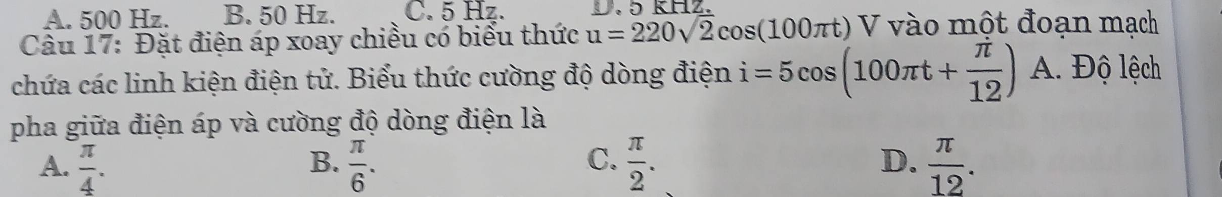 A. 500 Hz. B. 50 Hz. C. 5 Hz. D. 5 kHz.
Câu 17: Đặt điện áp xoay chiều có biểu thức u=220sqrt(2)cos (100π t) ) V vào một đoạn mạch
chứa các linh kiện điện tử. Biểu thức cường độ dòng điện i=5cos (100π t+ π /12 ) A. Độ lệch
pha giữa điện áp và cường độ dòng điện là
A.  π /4 .  π /6 .  π /2 .  π /12 . 
B.
C.
D.