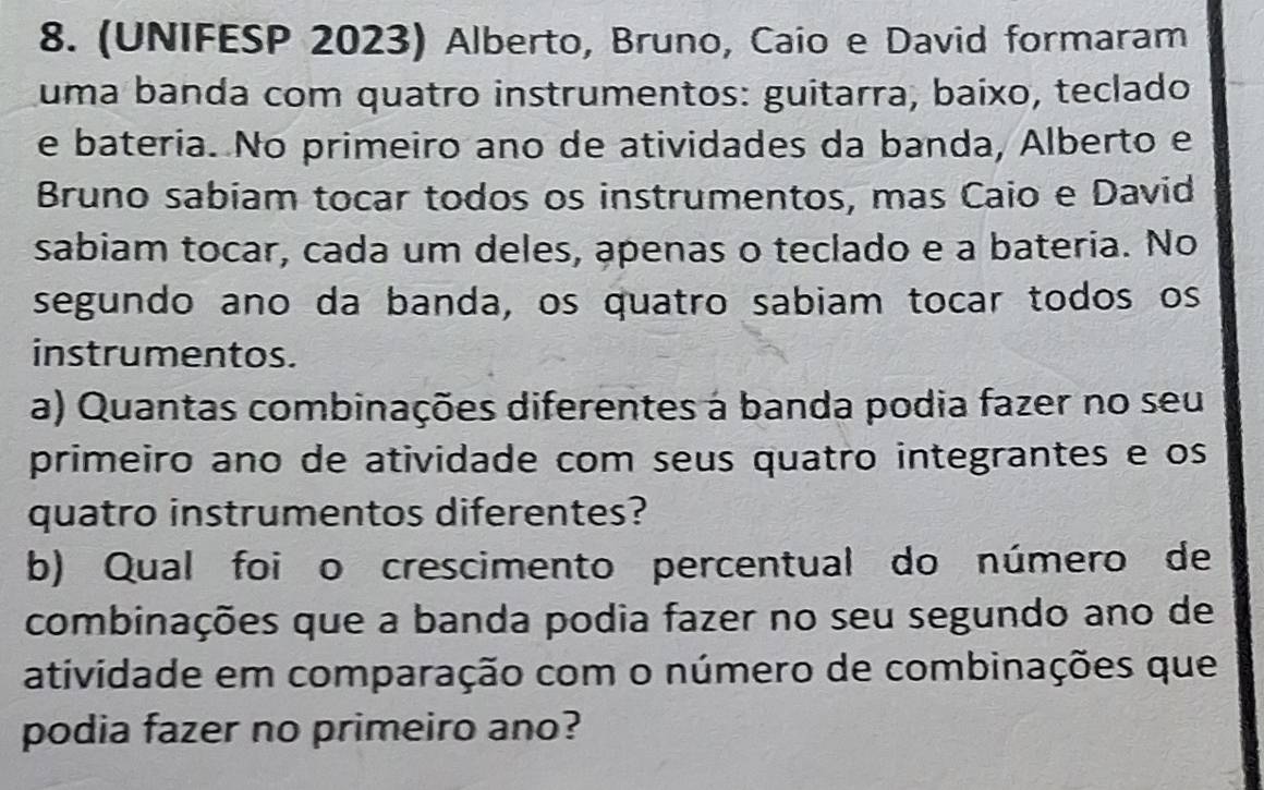 (UNIFESP 2023) Alberto, Bruno, Caio e David formaram 
uma banda com quatão instrumentos: guitarra, baíxo, teclado 
e bateria. No primeiro ano de atividades da banda, Alberto e 
Bruno sabiam tocar todos os instrumentos, mas Caio e David 
sabiam tocar, cada um deles, apenas o teclado e a bateria. No 
segundo ano da banda, os quatro sabiam tocar todos os 
instrumentos. 
a) Quantas combinações diferentes à banda podia fazer no seu 
primeiro ano de atividade com seus quatro integrantes e os 
quatro instrumentos diferentes? 
b) Qual foi o crescimento percentual do número de 
combinações que a banda podia fazer no seu segundo ano de 
atividade em comparação com o número de combinações que 
podia fazer no primeiro ano?