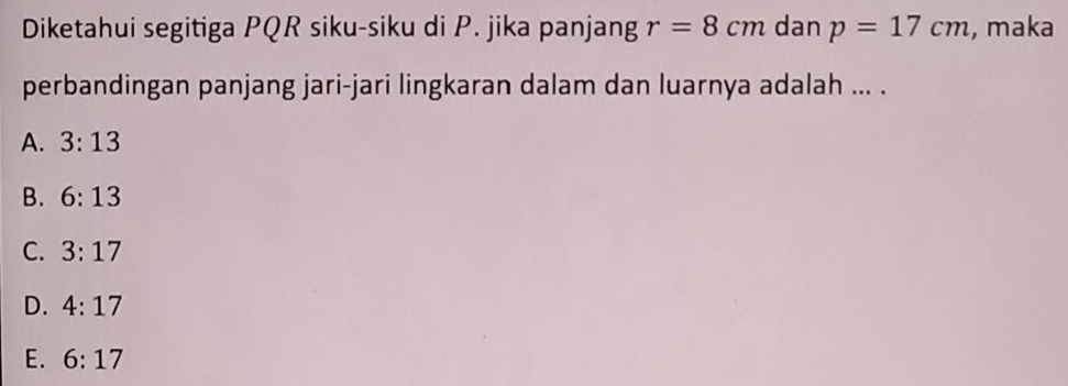 Diketahui segitiga PQR siku-siku di P. jika panjang r=8cm dan p=17cm , maka
perbandingan panjang jari-jari lingkaran dalam dan luarnya adalah ... .
A. 3:13
B. 6:13
C. 3:17
D. 4:17
E. 6:17