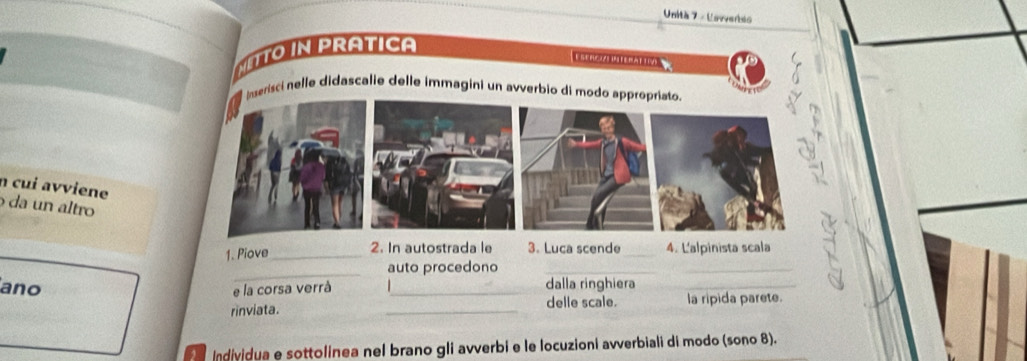 Unità 7 - Unvveriso 
NETTo in PrAtica 
E stnci Wittratioo 
Inserisci nelle didascalie delle immagini un avverbio di modo appropriato. 
n cui avviene 
da un altro 
_ 
1. Piove_ 2. In autostrada le 3. Luca scende_ 4. L'alpinista scala 
auto procedono_ 
ano 
_ 
e la corsa verrà _dalla ringhiera_ 
rinviata. _delle scale. la ripida parete. 
, Individua e sottolinea nel brano gli avverbi e le locuzioni avverbiali di modo (sono 8).