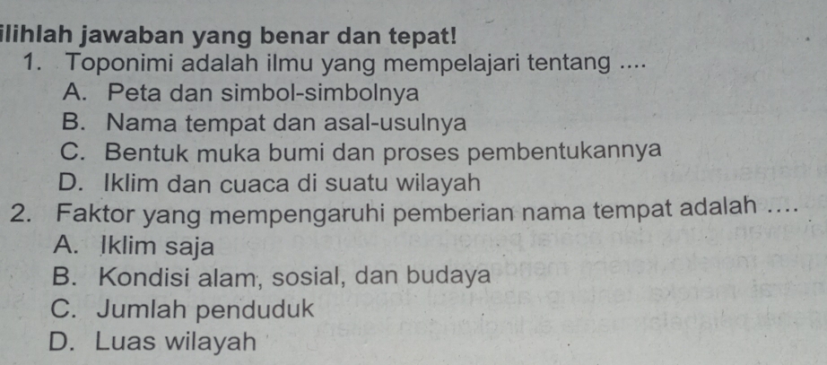 ilihlah jawaban yang benar dan tepat!
1. Toponimi adalah ilmu yang mempelajari tentang ....
A. Peta dan simbol-simbolnya
B. Nama tempat dan asal-usulnya
C. Bentuk muka bumi dan proses pembentukannya
D. Iklim dan cuaca di suatu wilayah
2. Faktor yang mempengaruhi pemberian nama tempat adalah …
A. Iklim saja
B. Kondisi alam, sosial, dan budaya
C. Jumlah penduduk
D. Luas wilayah