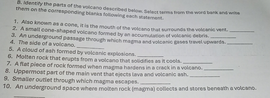 Identify the parts of the volcano described below. Select terms from the word bank and write 
them on the corresponding blanks following each statement. 
1. Also known as a cone, it is the mouth of the volcano that surrounds the volcanic vent. 
2. A small cone-shaped volcano formed by an accumulation of volcanic debris._ 
_ 
3. An underground passage through which magma and volcanic gases travel upwards._ 
4. The side of a volcano. 
5. A cloud of ash formed by volcanic explosions. 
6. Molten rock that erupts from a volcano that solidifies as it cools. 
7. A flat piece of rock formed when magma hardens in a crack in a volcano._ 
8. Uppermost part of the main vent that ejects lava and volcanic ash._ 
9. Smaller outlet through which magma escapes._ 
10. An underground space where molten rock (magma) collects and stores beneath a volcano.