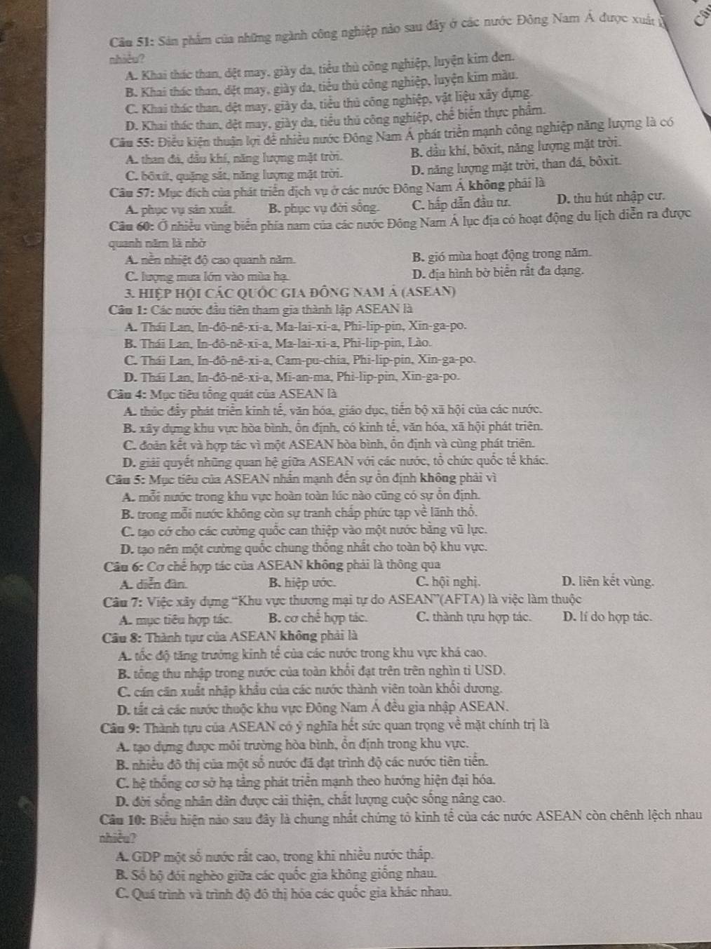 Sản phẩm của những ngành công nghiệp nào sau đây ở các nước Đông Nam Á được xuất ở
nhiều?
A. Khai thác than, dệt may, giày da, tiểu thủ công nghiệp, luyện kim đen.
B. Khai thác than, dệt may, giày đa, tiểu thủ công nghiệp, luyện kim màu.
C. Khai thác than, đệt may, giày da, tiểu thủ công nghiệp, vật liệu xây dựng.
D. Khai thác than, dệt may, giày da, tiểu thủ công nghiệp, chế biển thực phẩm.
Cầu 55: Điều kiện thuận lợi để nhiều nước Đông Nam A phát triển mạnh công nghiệp năng lượng là có
A. than đá, dầu khí, năng lượng mặt trời. B. dầu khí, bôxit, năng lượng mặt trời.
C. bốxít, quặng sắt, năng lượng mặt trời. D. năng lượng mặt trời, than đá, bỏxit.
Câu 57: Mục đích của phát triển dịch vụ ở các nước Đông Nam Á không phải là
A. phục vụ sản xuất B. phục vụ đời sống. C. hấp dẫn đầu tư. D. thu hút nhập cư.
Câu 60: Ở nhiều vùng biển phía nam của các nước Đông Nam Á lục địa có hoạt động du lịch diễn ra được
quanh năm là nhờ
A. nền nhiệt độ cao quanh năm. B. gió mùa hoạt động trong năm.
C. lượng mưa lớn vào mùa hạ. D. địa hình bờ biển rất đa dạng.
3. HIệP HộI CÁC QUỐC GIA đỒnG NAM Á (ASEAN)
Câu 1: Các nước đầu tiên tham gia thành lập ASEAN là
A. Thái Lan, In-đô-nê-xi-a, Ma-lai-xi-a, Phi-lip-pin, Xin-ga-po.
B. Thái Lan, In-đô-nê-xi-a, Ma-lai-xi-a, Phi-lip-pin, Lào.
C. Thái Lan, In-đô-nê-xi-a, Cam-pu-chia, Phi-lip-pin, Xin-ga-po.
D. Thái Lan, In-đô-nê-xi-a, Mi-an-ma, Phi-lip-pin, Xin-ga-po.
Câu 4: Mục tiêu tổng quát của ASEAN là
A. thúc đầy phát triển kinh tế, văn hóa, giáo dục, tiến bộ xã hội của các nước.
B. xây dựng khu vực hòa bình, ổn định, có kinh tế, văn hóa, xã hội phát triên.
C. đoàn kết và hợp tác vì một ASEAN hòa bình, ổn định và cùng phát triên.
D. giải quyết những quan hệ giữa ASEAN với các nước, tổ chức quốc tế khác.
Câu 5: Mục tiêu của ASEAN nhấn mạnh đến sự ổn định không phải vì
A. mỗi nước trong khu vực hoàn toàn lúc nào cũng có sự ỗn định.
B. trong mỗi nước không còn sự tranh chấp phức tạp về lãnh thổ.
C. tạo có cho các cường quốc can thiệp vào một nước bằng vũ lực.
D. tạo nên một cường quốc chung thống nhất cho toàn bộ khu vực.
Câu 6: Cơ chế hợp tác của ASEAN không phải là thông qua
A. diễn dàn. B. hiệp ước. C. hội nghị. D. liên kết vùng.
Câu 7: Việc xây dựng “Khu vực thương mại tự do ASEAN”(AFTA) là việc làm thuộc
A. mục tiêu hợp tác. B. cơ chế hợp tác. C. thành tựu hợp tác. D. lí do hợp tác.
Cầu 8: Thành tựư của ASEAN không phải là
Ac tốc độ tăng trưởng kinh tế của các nước trong khu vực khá cao.
B. tổng thu nhập trong nước của toàn khổi đạt trên trên nghìn tỉ USD.
C. cán căn xuất nhập khẩu của các nước thành viên toàn khối dương.
D. tất cả các nước thuộc khu vực Đông Nam Á đều gia nhập ASEAN.
Cầu 9: Thành tựu của ASEAN có ý nghĩa hết sức quan trọng về mặt chính trị là
A. tạo dựng được môi trường hòa bình, ổn định trong khu vực.
B. nhiều đô thị của một số nước đã đạt trình độ các nước tiên tiền.
C. hệ thống cơ sở hạ tằng phát triển mạnh theo hướng hiện đại hóa.
D. đời sống nhân dân được cải thiện, chất lượng cuộc sống nâng cao.
Cầu 10: Biểu hiện nào sau đây là chung nhất chứng tỏ kinh tể của các nước ASEAN còn chênh lệch nhau
nhiều?
A. GDP một số nước rất cao, trong khi nhiều nước thấp.
B. Số hộ đói nghèo giữa các quốc gia không giống nhau.
C. Quá trình và trình độ đô thị hóa các quốc gia khác nhau.