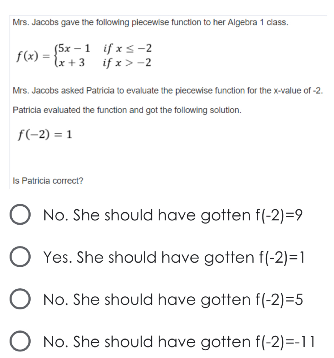 Mrs. Jacobs gave the following piecewise function to her Algebra 1 class.
f(x)=beginarrayl 5x-1ifx≤ -2 x+3ifx>-2endarray.
Mrs. Jacobs asked Patricia to evaluate the piecewise function for the x -value of -2.
Patricia evaluated the function and got the following solution.
f(-2)=1
Is Patricia correct?
No. She should have gotten f(-2)=9
Yes. She should have gotten f(-2)=1
No. She should have gotten f(-2)=5
No. She should have gotten f(-2)=-11