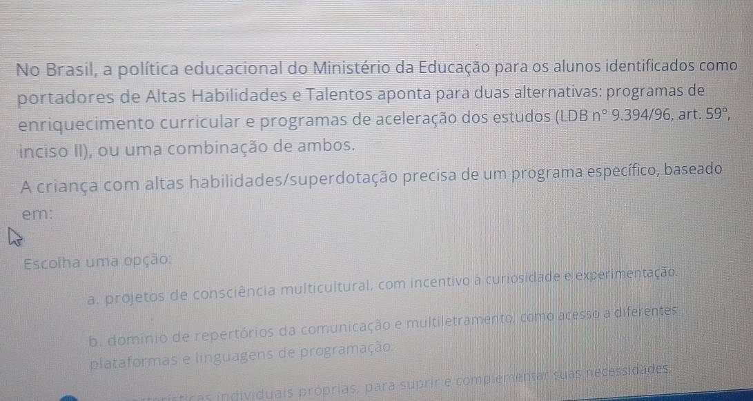 No Brasil, a política educacional do Ministério da Educação para os alunos identificados como
portadores de Altas Habilidades e Talentos aponta para duas alternativas: programas de
enriquecimento curricular e programas de aceleração dos estudos (LDBn° 9.394/96 , art. 59°, 
inciso II), ou uma combinação de ambos.
A criança com altas habilidades/superdotação precisa de um programa específico, baseado
em:
Escolha uma opção:
a. projetos de consciência multicultural, com incentivo à curiosidade e experimentação.
b. domínio de repertórios da comunicação e multiletramento, como acesso a diferentes
plataformas e linguagens de programação.
nrísticas individuais próprias, para suprir e complementar suas necessidades,