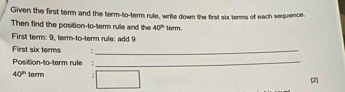 Given the first term and the term-to-term rule, write down the first six terms of each sequence. 
Then find the position-to-term rule and the 40^(th) term. 
First term: 9, term-to-term rule: add 9
First six terms :_ 
Position-to-term rule :_
40^(th) term 
[2]