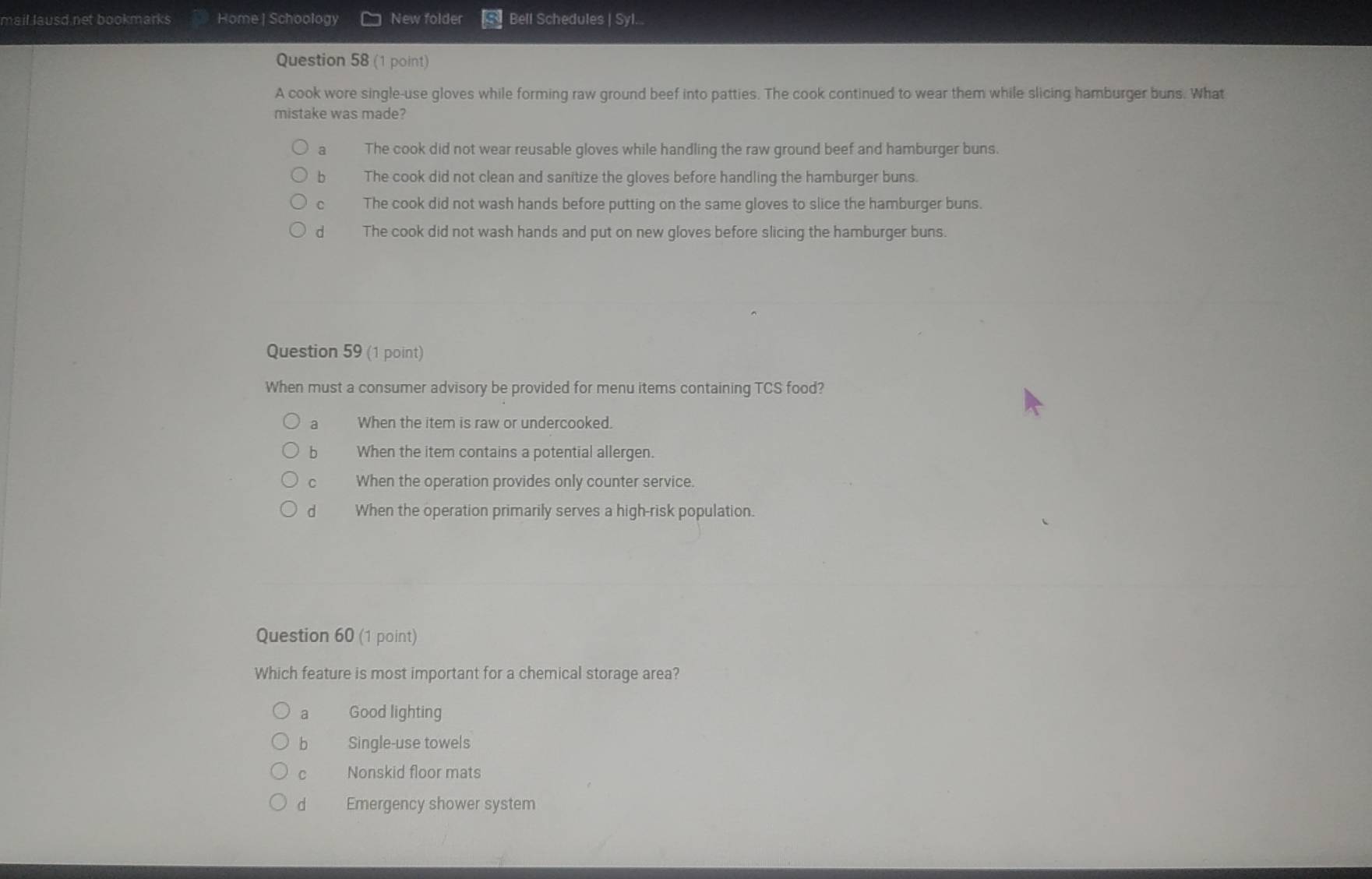 mail lausd net bookmarks Home | Schoology New folder Bell Schedules | Syl...
Question 58 (1 point)
A cook wore single-use gloves while forming raw ground beef into patties. The cook continued to wear them while slicing hamburger buns. What
mistake was made?
a The cook did not wear reusable gloves while handling the raw ground beef and hamburger buns.
b The cook did not clean and sanitize the gloves before handling the hamburger buns.
C The cook did not wash hands before putting on the same gloves to slice the hamburger buns.
d The cook did not wash hands and put on new gloves before slicing the hamburger buns
Question 59 (1 point)
When must a consumer advisory be provided for menu items containing TCS food?
a When the item is raw or undercooked.
b When the item contains a potential allergen.
C When the operation provides only counter service.
d When the operation primarily serves a high-risk population.
Question 60 (1 point)
Which feature is most important for a chemical storage area?
a Good lighting
bì Single-use towels
c Nonskid floor mats
d Emergency shower system