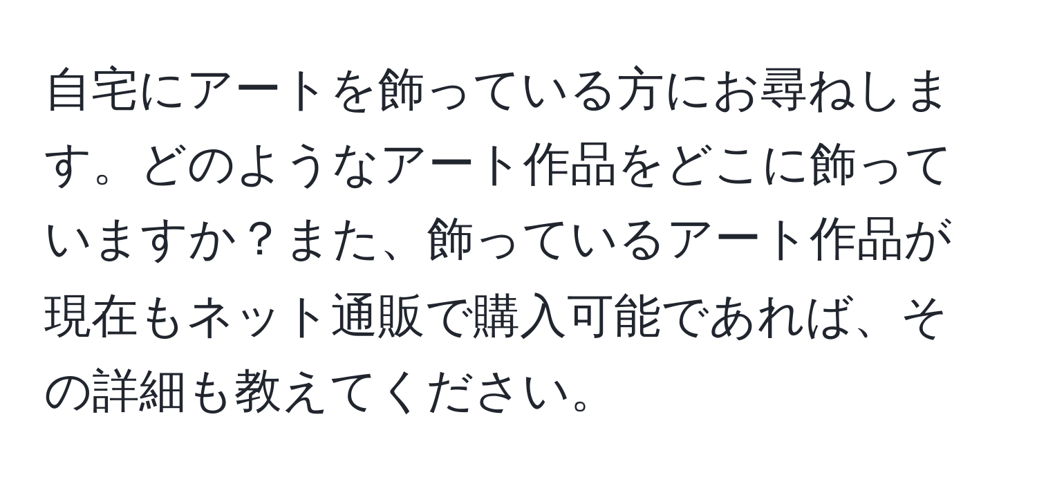 自宅にアートを飾っている方にお尋ねします。どのようなアート作品をどこに飾っていますか？また、飾っているアート作品が現在もネット通販で購入可能であれば、その詳細も教えてください。