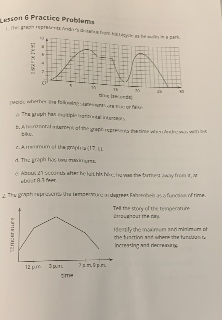 Lesson 6 Practice Problems
1. This graph represents Andre's distance from his bicycle as he walks in a park.
10
8
6
4
2
of
5 10 15 20 25 30
time (seconds)
Decide whether the following statements are true or false.
a. The graph has multiple horizontal intercepts.
b. A horizontal intercept of the graph represents the time when Andre was with his
bike.
c. A minimum of the graph is (17,1). 
d. The graph has two maximums.
e. About 21 seconds after he left his bike, he was the farthest away from it, at
about 8.3 feet.
2. The graph represents the temperature in degrees Fahrenheit as a function of time.
ll the story of the temperature
roughout the day.
entify the maximum and minimum of
e function and where the function is
creasing and decreasing.
time