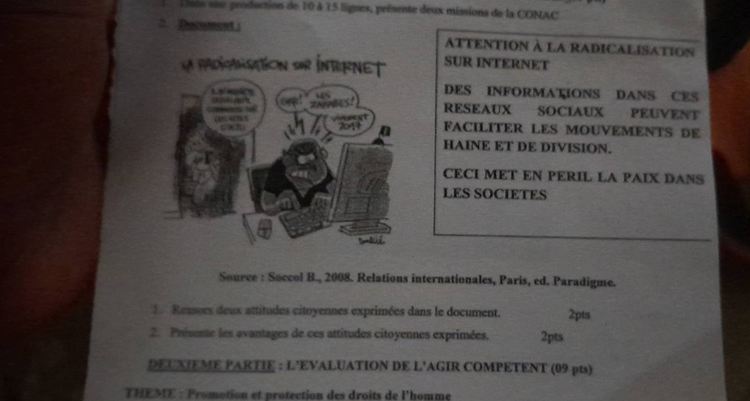 Uats sue production de 10 à 15 lignes, présente deux missions de la CONAC 
> Document : 
ATTENTION à LA RADICALISATION 
SUR INTERNET 
DES INFORMATIONS DANS CES 
RESEAUX SOCIAUX PEUVENT 
FACILITER LES MOUVEMENTS DE 
HAINE ET DE DIVISION. 
CECI MET EN PERIL LA PAIX DANS 
LES SOCIETES 
Source : Soccol B., 2008. Relations internationales, Paris, ed. Paradigme. 
1. Ressors deux attitudes citoyennes exprimées dans le document. 2pts 
2. Présente les avantages de ces attitudes citoyennes exprimées. 2pts 
DEUXIEME PARTIE : L'EVALUATION DE L'AGIR COMPETENT (09 pts) 
THEME : Promotion et protection des droits de l'homme