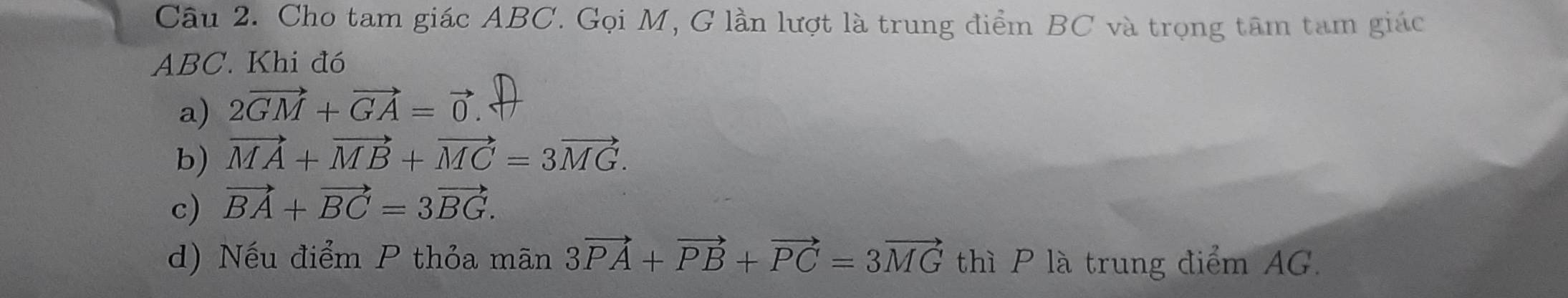 Cho tam giác ABC. Gọi M, G lần lượt là trung điểm BC và trọng tâm tam giác
ABC. Khi đó 
a) 2vector GM+vector GA=vector 0. 
b) vector MA+vector MB+vector MC=3vector MG. 
c) vector BA+vector BC=3vector BG. 
d) Nếu điểm P thỏa mãn 3vector PA+vector PB+vector PC=3vector MG thì P là trung điểm AG.