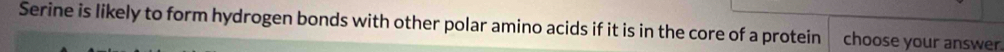 Serine is likely to form hydrogen bonds with other polar amino acids if it is in the core of a protein choose your answer.