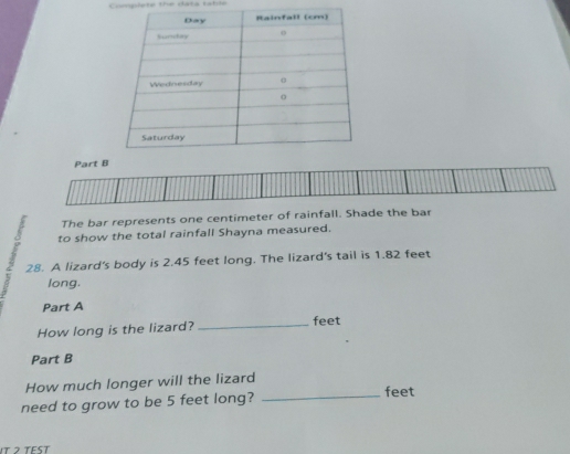 Congieta the data tatia 
Part 
The bar represents one centimeter of rainfall. Shade the bar 
to show the total rainfall Shayna measured. 
? 28. A lizard's body is 2.45 feet long. The lizard's tail is 1.82 feet
long. 
Part A 
How long is the lizard? _feet 
Part B 
How much longer will the lizard 
need to grow to be 5 feet long?_
feet