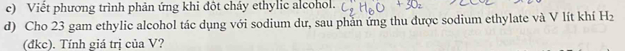 Viết phương trình phản ứng khi đột cháy ethylic alcohol. 
d) Cho 23 gam ethylic alcohol tác dụng với sodium dư, sau phần ứng thu được sodium ethylate và V lít khí H_2
(đkc). Tính giá trị của V?