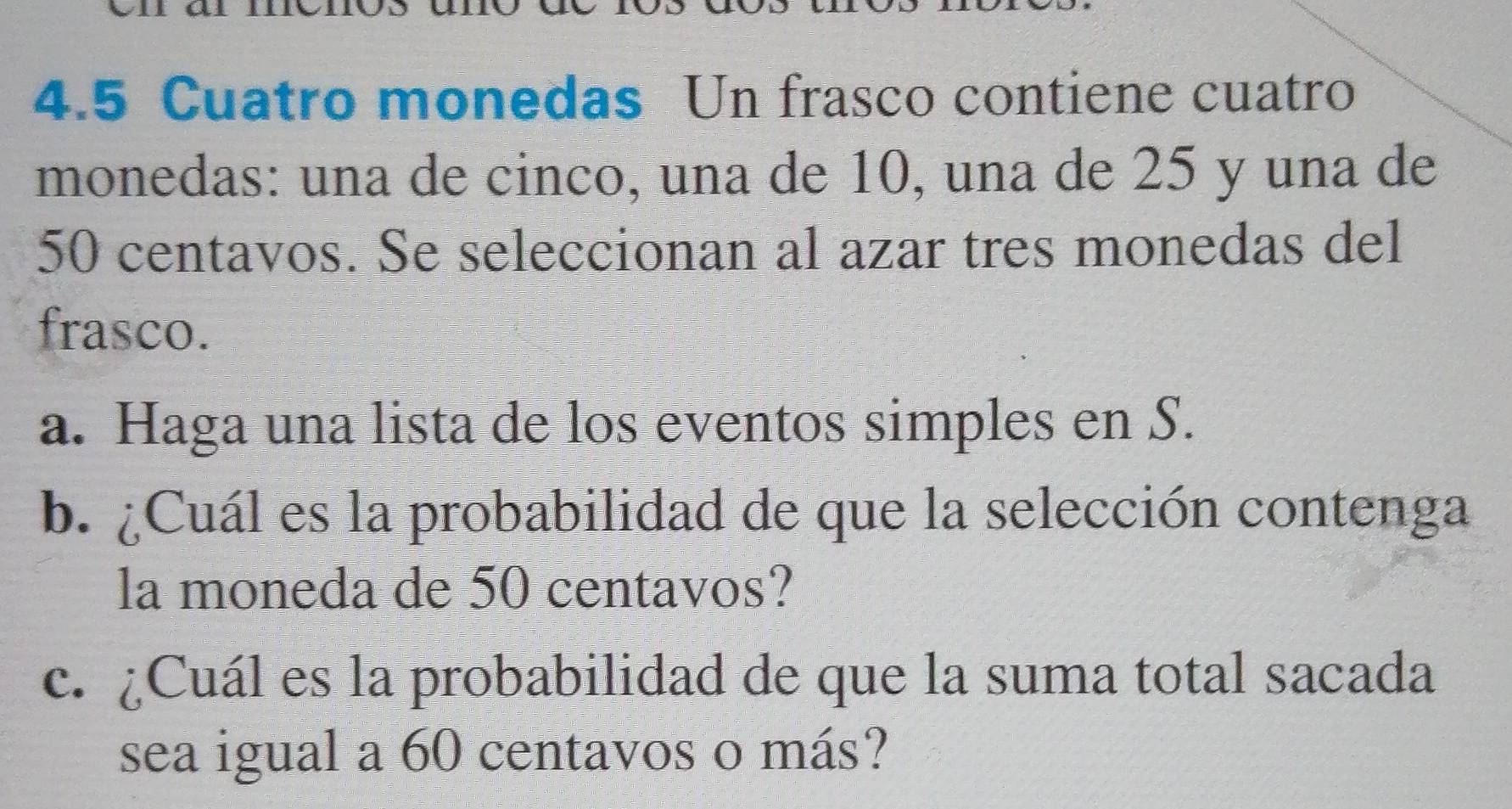 4.5 Cuatro monedas Un frasco contiene cuatro 
monedas: una de cinco, una de 10, una de 25 y una de
50 centavos. Se seleccionan al azar tres monedas del 
frasco. 
a. Haga una lista de los eventos simples en S. 
b. ¿Cuál es la probabilidad de que la selección contenga 
la moneda de 50 centavos? 
c. ¿Cuál es la probabilidad de que la suma total sacada 
sea igual a 60 centavos o más?