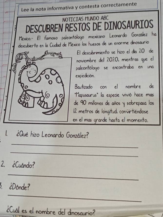 Lee la nota informativa y contesta correctamente 
NOTICIAS MUNDO ABC 
DESCUBREN RESTOS DE DINOSAURIOS 
México.- El famoso paleontólogo mexicano Leonardo González ha 
descubierto en la Ciudad de México los huesos de un enorme dinosaurio 
El descubrimiento se hizo el día 20 de 
noviembre del 2020, mientras que el 
aleontólogo se encontraba en una 
xpedición. 
autizado con el nombre de 
'Mapusaurus''' la especie vivió hace mas 
e 90 millones de años y sobrepasa los
2 metros de longitud, convirtiéndose 
el mas grande hasta el momento. 
1. ¿Qué hizo Leonardo González? 
_ 
_ 
2. ¿Cuándo? 
_ 
3. ¿Dónde? 
_ 
¿Cuál es el nombre del dinosaurio?