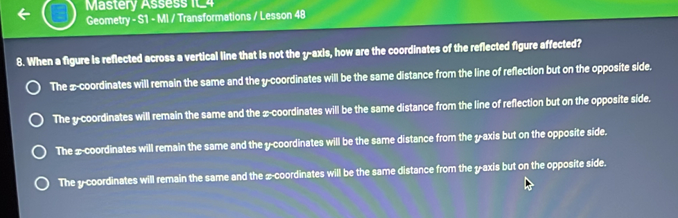 Mastery Assess 1t_4
Geometry - S1 - MI / Transformations / Lesson 48
8. When a figure is reflected across a vertical line that is not the y-axis, how are the coordinates of the reflected figure affected?
The x-coordinates will remain the same and the y-coordinates will be the same distance from the line of reflection but on the opposite side.
The y-coordinates will remain the same and the x-coordinates will be the same distance from the line of reflection but on the opposite side.
The x-coordinates will remain the same and the y-coordinates will be the same distance from the y-axis but on the opposite side.
The y-coordinates will remain the same and the x-coordinates will be the same distance from the y-axis but on the opposite side.