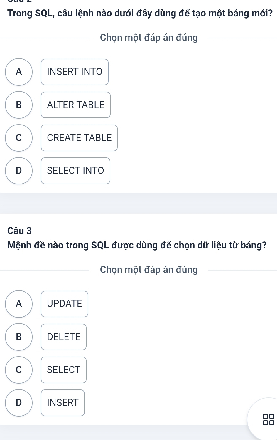 Trong SQL, câu lệnh nào dưới đây dùng để tạo một bảng mới?
Chọn một đáp án đúng
A INSERT INTO
B ALTER TABLE
C CREATE TABLE
D SELECT INTO
Câu 3
Mệnh đề nào trong SQL được dùng để chọn dữ liệu từ bảng?
Chọn một đáp án đúng
A UPDATE
B DELETE
C SELECT
D INSERT