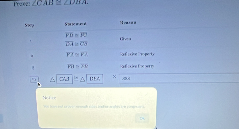 Prove: ∠ CAB≌ ∠ DBA. 
Step Statement Reason
overline FD≌ overline FC
1 
Given
overline DA≌ overline CB
2
overline FA≌ overline FA Reflexive Property 
3
overline FB≌ overline FB Reflexive Property 
try CA B DBA × sSS 
Notice 
You have not proven enough sides and/or angles are congruent. 
Ok