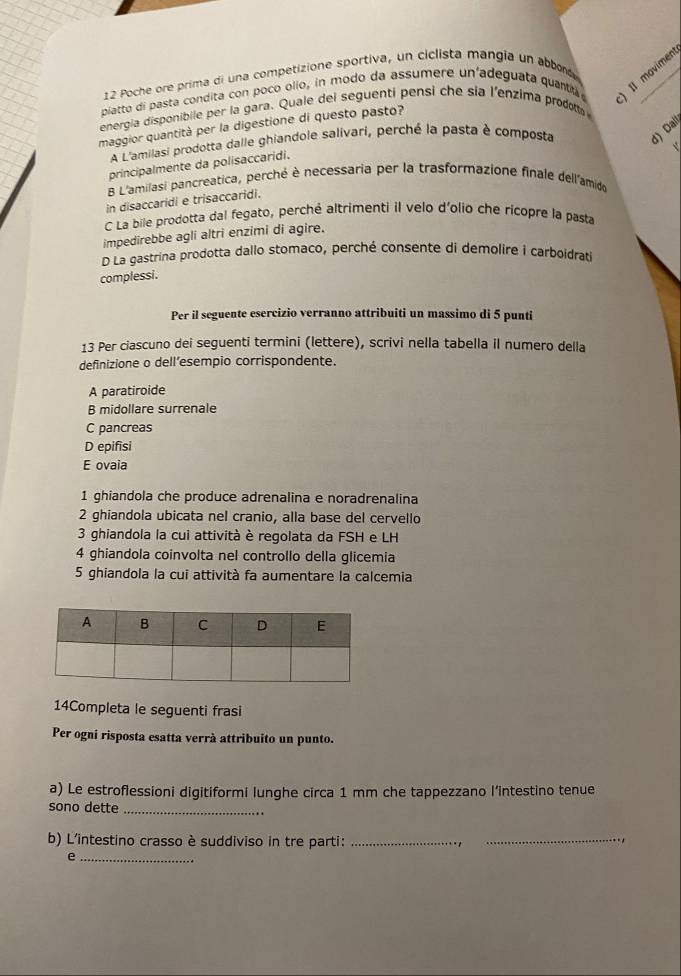 Poche ore prima di una competizione sportiva, un ciclista mangia un abbors
piatto di pasta condita con poco ollo, in modo da assumere un'adeguata quanta ) Il movimen
energia disponibile per la gara. Quale del seguenti pensi che sia l'enzima prodotta
maggior quantità per la digestione di questo pasto?
A L'amilasi prodotta dalle ghiandole salivari, perché la pasta è composta d) Dai
principalmente da polisaccaridi.
B L'amilasi pancreatica, perché è necessaria per la trasformazione finale dell'amido
in disaccaridi e trisaccaridi.
C La bile prodotta dal fegato, perché altrimenti il velo d'olio che ricopre la pasta
impedirebbe agli altri enzimi di agire.
D La gastrina prodotta dallo stomaco, perché consente di demolire i carboidraté
complessi.
Per il seguente esercizio verranno attribuiti un massimo di 5 punti
13 Per ciascuno dei seguenti termini (lettere), scrivi nella tabella il numero della
definizione o dell’esempio corrispondente.
A paratiroide
B midollare surrenale
C pancreas
D epifisi
E ovaia
1 ghiandola che produce adrenalina e noradrenalina
2 ghiandola ubicata nel cranio, alla base del cervello
3 ghiandola la cui attività è regolata da FSH e LH
4 ghiandola coinvolta nel controllo della glicemia
5 ghiandola la cui attività fa aumentare la calcemia
14Completa le seguenti frasi
Per ogni risposta esatta verrà attribuito un punto.
a) Le estroflessioni digitiformi lunghe circa 1 mm che tappezzano l’intestino tenue
sono dette_
b) L'intestino crasso è suddiviso in tre parti:_
_
_e