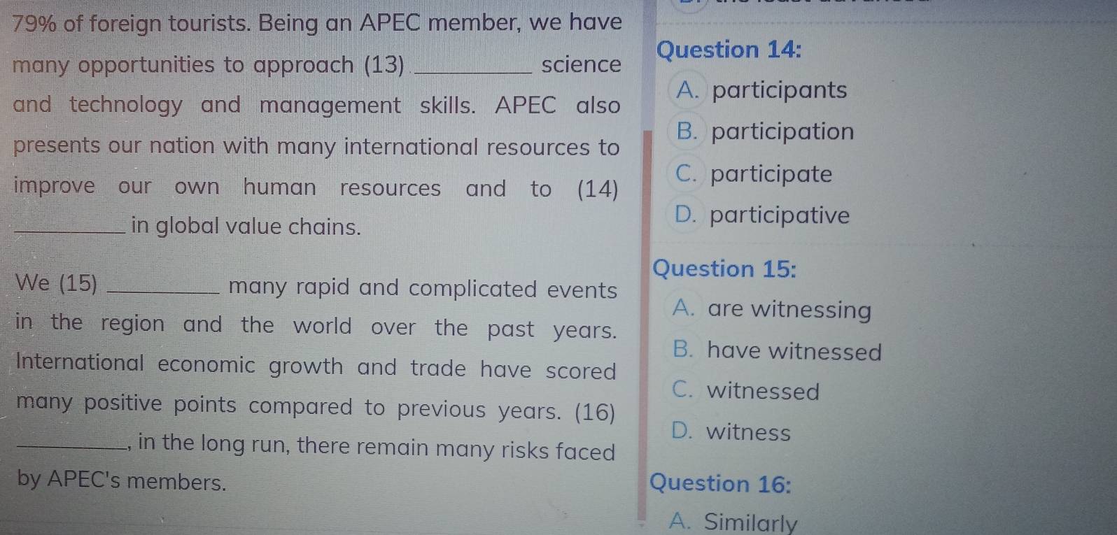 79% of foreign tourists. Being an APEC member, we have
many opportunities to approach (13) _science Question 14:
and technology and management skills. APEC also A. participants
B. participation
presents our nation with many international resources to
improve our own human resources and to (14)
C. participate
_in global value chains.
D. participative
Question 15:
We (15) _many rapid and complicated events
A. are witnessing
in the region and the world over the past years.
B. have witnessed
International economic growth and trade have scored
C. witnessed
many positive points compared to previous years. (16) D. witness
_l, in the long run, there remain many risks faced
by APEC's members. Question 16:
A. Similarly