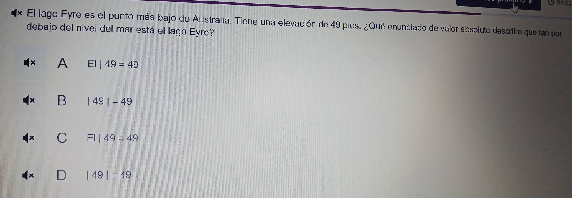 901:03
El lago Eyre es el punto más bajo de Australia. Tiene una elevación de 49 pies. ¿Qué enunciado de valor absoluto describe qué tan por
debajo del nivel del mar está el lago Eyre?
A EI|49=49
B |49|=49
C EI|49=49
|49|=49