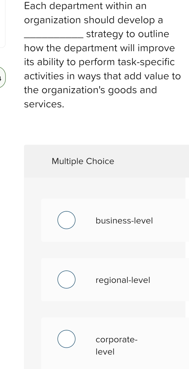 Each department within an
organization should develop a
_strategy to outline
how the department will improve
its ability to perform task-specific
activities in ways that add value to
the organization's goods and
services.
Multiple Choice
business-level
regional-level
corporate-
level