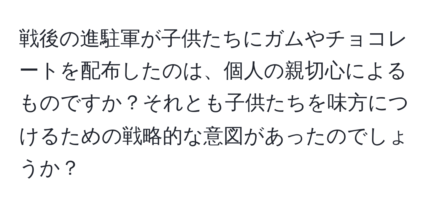 戦後の進駐軍が子供たちにガムやチョコレートを配布したのは、個人の親切心によるものですか？それとも子供たちを味方につけるための戦略的な意図があったのでしょうか？