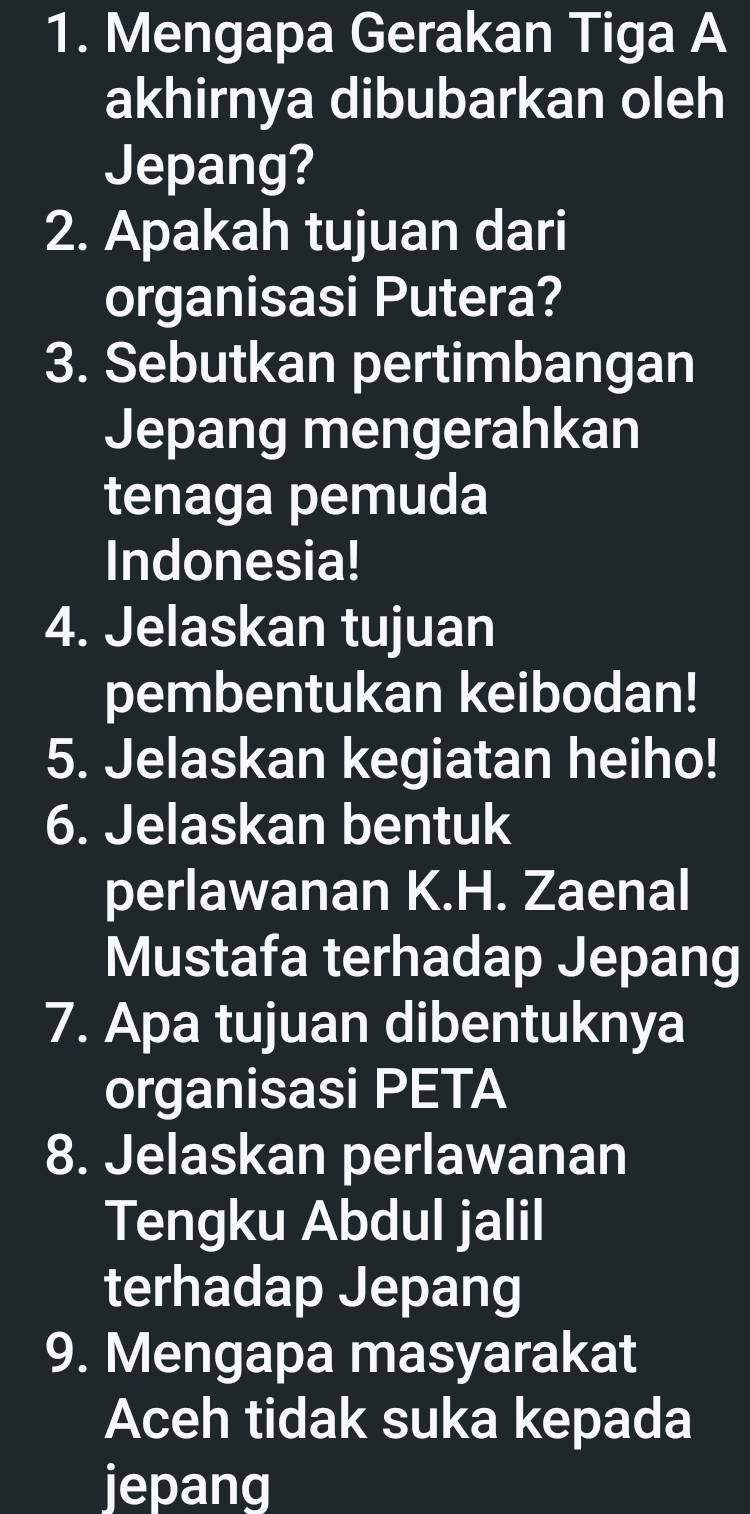 Mengapa Gerakan Tiga A 
akhirnya dibubarkan oleh 
Jepang? 
2. Apakah tujuan dari 
organisasi Putera? 
3. Sebutkan pertimbangan 
Jepang mengerahkan 
tenaga pemuda 
Indonesia! 
4. Jelaskan tujuan 
pembentukan keibodan! 
5. Jelaskan kegiatan heiho! 
6. Jelaskan bentuk 
perlawanan K.H. Zaenal 
Mustafa terhadap Jepang 
7. Apa tujuan dibentuknya 
organisasi PETA 
8. Jelaskan perlawanan 
Tengku Abdul jalil 
terhadap Jepang 
9. Mengapa masyarakat 
Aceh tidak suka kepada 
jepang