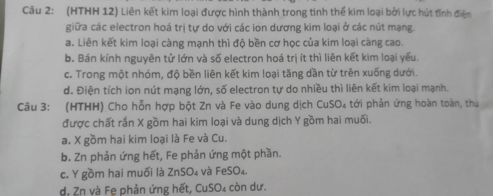 (HTHH 12) Liên kết kim loại được hình thành trong tinh thế kim loại bởi lực hút tĩnh điện
giữa các electron hoá trị tự do với các ion dương kim loại ở các nút mạng.
a. Liên kết kim loại càng mạnh thì độ bền cơ học của kim loại càng cao.
b. Bán kính nguyên tử lớn và số electron hoá trị ít thì liên kết kim loại yếu.
c. Trong một nhóm, độ bền liên kết kim loại tăng dần từ trên xuống dưới.
d. Điện tích ion nút mạng lớn, số electron tự do nhiều thì liên kết kim loại mạnh.
Câu 3: (HTHH) Cho hỗn hợp bột Zn và Fe vào dung dịch Cu SO_4 4 tới phản ứng hoàn toàn, thu
được chất rắn X gồm hai kim loại và dung dịch Y gồm hai muối.
a. X gồm hai kim loại là Fe và Cu.
b. Zn phản ứng hết, Fe phản ứng một phần.
c. Y gồm hai muối là ZnSO_4 và FeSO_4.
d. Zn và Fe phản ứng hết, CuS O_4 còn dư.