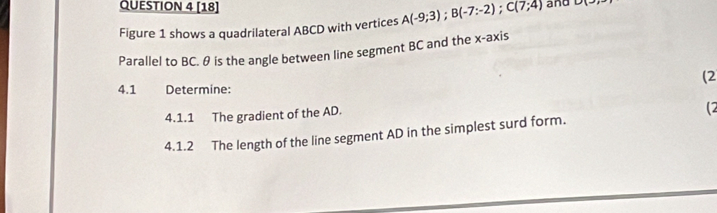 [18] A(-9;3); B(-7:-2); C(7;4) and D(-)
Figure 1 shows a quadrilateral ABCD with vertices 
Parallel to BC. θ is the angle between line segment BC and the x-axis 
(2 
4.1 Determine: 
4.1.1 The gradient of the AD. 
(2 
4.1.2 The length of the line segment AD in the simplest surd form.