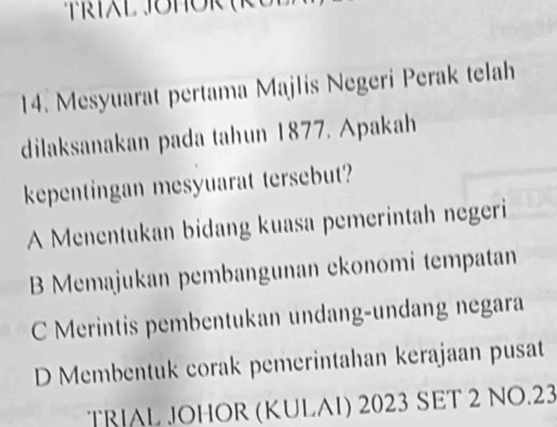 Mesyuarat pertama Majlis Negeri Perak telah
dilaksanakan pada tahun 1877. Apakah
kepentingan mesyuarat tersebut?
A Menentukan bidang kuasa pemerintah negeri
B Memajukan pembangunan ekonomi tempatan
C Merintis pembentukan undang-undang negara
D Membentuk corak pemerintahan kerajaan pusat
TRIAL JOHOR (KULAI) 2023 SET 2 NO.23