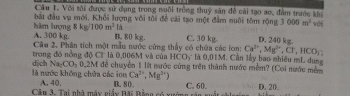 Vôi tôi được sử dụng trong nuôi trồng thuỷ sân đề cải tạo ao, đâm trước khi
bắt đầu vụ mới. Khổi lượng vôi tôi để cải tạo một đầm nuôi tôm rộng 3000m^3 với
hàm lượng 8kg/100m^2 là
A. 300 kg. B. 80 kg. C. 30 kg. D. 240 kg.
Câu 2. Phân tích một mẫu nước cứng thấy có chứa các ion: Ca^(2+), Mg^(2+), Cl^-, HCO_3; 
trong đó nồng độ Cl là 0,006M và của HCO_3 là 0,01M. Cần lấy bao nhiêu mL dung
dịch Na_2CO_30, 2M đề chuyển 1 lít nước cứng trên thành nước mềm? (Coi nước mềm
là nước không chứa các ion Ca^(2+), Mg^(2+))
A. 40. B. 80. C. 60. D. 20.
Câu 3. Tai nhà máy giấy Bãi Bằng có xưởng s