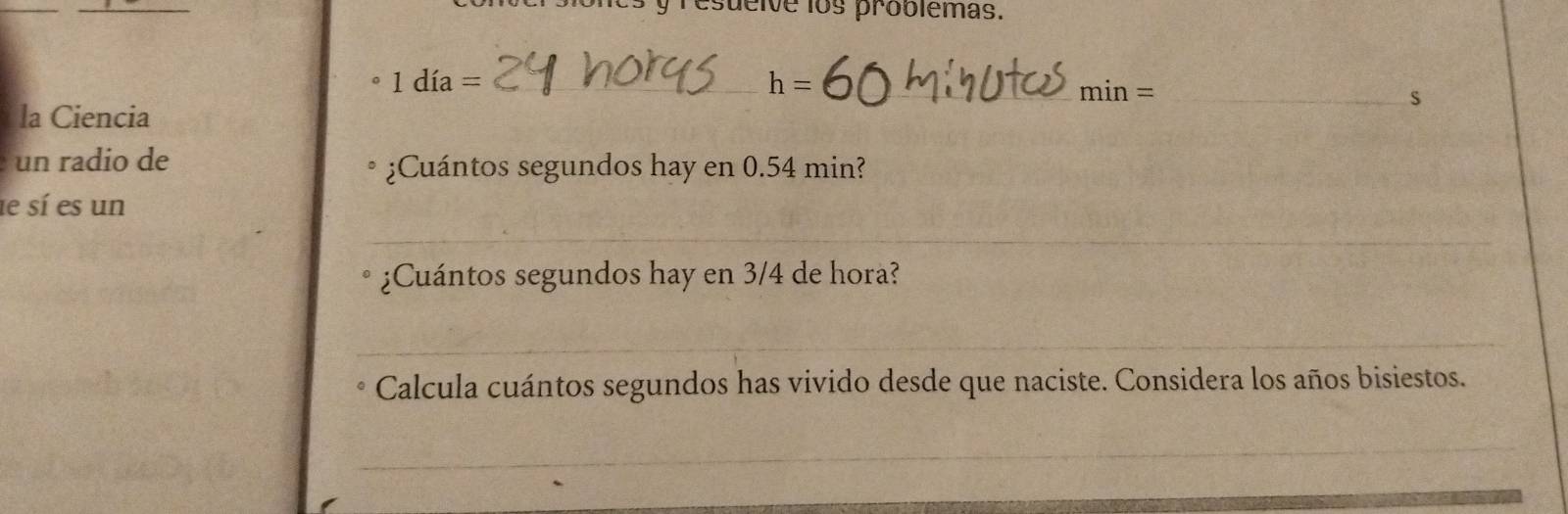 esueive los problemas. 
_ 1dia=
h= _ 
_ min=
s 
la Ciencia 
un radio de ¿Cuántos segundos hay en 0.54 min? 
le sí es un 
_ 
¿Cuántos segundos hay en 3/4 de hora? 
_ 
Calcula cuántos segundos has vivido desde que naciste. Considera los años bisiestos. 
_ 
_