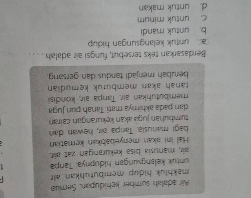 Air adalah sumber kehidupan. Semua
makhluk hidup membutuhkan air P
untuk kelangsungan hidupnya. Tanpa
air, manusia bisa kekurangan zat air.
Hal ini akan menyebabkan kematian
bagi manusia. Tanpa air, hewan dan
tumbuhan jugā akan kekurangan cairan
dan pada akhirnya mati. Tanah pun juga
membutuhkan air. Tanpa air, kondisi
tanah akan membüruk kemudian
berubah menjadi tandus dan gersang.
Berdasarkan teks tersebut, fungsi air adalah . . . .
a. untuk kelangsungan hidup
b， untuk mandi
c. untuk minum
d. untuk makan