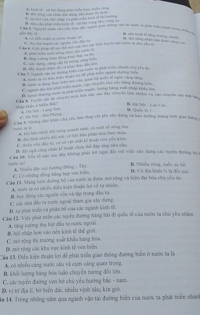 A. kinh tế - xã hội đang phát triển theo chiều rộng
B. đời sống của nhân dân đang dân được ổn định.
C. sự mở cửa, hội nhập và phát triển kinh tế thị trường.
D. nhu cầu phát triển kinh tế - xã hội vùng sâu, vùng xa.
Câu 5. Nguyên nhân chủ yểu thúc đầy ngành giao thông vận tài nước ta phát triển mạnh trong những r
gần đây là
B. nền kinh tế tăng trường nhanh.
A. có điều kiện tự nhiên thuận lợi
C. thu hút mạnh các nguồn vốn đầu tư.
D. đời sống nhân dân được nâng cao.
Câu 6. Giải pháp để tạo thể mở cửa cho các tinh duyên hải nước ta chủ yểu là
A. phát triển nuôi trồng thủy sản nước lợ.
B. tăng cường hoạt động khai thác xa bờ
C. xây dựng, nâng cấp hệ thống cáng biển.
D. đầy mạnh thăm dò và khai thác dầu khí.
Câu 7. Ngành vận tải đường biển của nước ta phát triển nhanh chủ yều dơ
A. nước ta có điều kiện thuận lợi để phát triển ngành đường biên.
B. nước ta đang thực hiện mở cửa, quan hệ quốc tế ngày cảng tăng
C. ngành dầu khi phát triển mạnh, vận chuyển chủ yếu bằng đường biển
D. ngoại thương nước ta phát triển mạnh, lượng hàng xuất nhập khẩu lớn
Câu 8. Tuyến vận tải chuyên môn hóa nào sau đây chuyên làm nhiệm vụ vận chuyền các mặt hàng
nhập khẩu ở Miền Bắc? B. Hà Nội - Lào Cai.
A. Hà Nội - Lạng Sơn.
D. Quốc lộ 1.
C. Hà Nội - Hải Phòng.
Câu 9, Những khó khăn chủ yếu làm tăng chi phí xây dựng và bảo dưỡng mạng lưới giao thông
nước ta là
A. khi hậu nhiệt đới nóng quanh năm, có một số sông lớn.
B. địa hình nhiều đồi núi, có khí hậu phân hóa theo mùa,
C. thiếu vốn đầu tư, cơ sở vật chất kĩ thuật còn yếu kém.
D. đội ngũ công nhân kĩ thuật chưa thể đáp ứng nhu cầu.
Câu 10. Yếu tố nào sau đây không phải trở ngại đối với việc xây dựng các tuyến đường bộ 
nước ta? B. Nhiều sông, suối, ao hồ.
A. Nhiều dãy núi hướng Đông - Tây,
C. Có những đồng bằng hẹp ven biển.
D. Có địa hình ¼ là đồi núi.
Câu 11. Mạng lưới đường bộ của nước ta được mở rộng và hiện đại hóa chủ yếu do
A. nước ta có nhiều điều kiện thuận lợi về tự nhiên.
B. huy động các nguồn vốn và tập trung đầu tư.
C. các nhà đầu tư nước ngoài tham gia xây dựng.
D. sự phát triển và phân bố của các ngành kinh tế.
Câu 12. Việc phát triển các tuyến đường hàng hải đi quốc tế của nước ta chủ yếu nhằm
A. tăng cường thu hút đầu tư nước ngoài.
B. hội nhập hơn vào nền kinh tế thế giới.
C. mở rộng thị trường xuất khẩu hàng hóa.
D. mở rộng các khu vực kinh tế ven biển.
Cầu 13. Điều kiện thuận lợi để phát triển giao thông đường biển ở nước ta là
A. có nhiều cảng nước sâu và cụm cảng quan trọng.
B. khối lượng hàng hóa luân chuyền tương đối lớn.
C. các tuyến đường ven bở chủ yếu hướng bắc - nam.
D. vị trí địa lí, bờ biển dài, nhiều vịnh sâu, kín gió.
ầu 14. Trong những năm qua ngành vận tải đường biển của nước ta phát triển nhanh