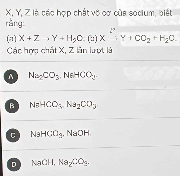 X, Y, Z là các hợp chất vô cơ của sodium, biết
rằng:
(a) X+Zto Y+H_2O;(b)Xxrightarrow t^oY+CO_2+H_2O. 
Các hợp chất X, Z lần lượt là
A Na_2CO_3 , IaHCO_3.
B NaHCO_3, Na_2CO_3.
C NaHCO_3 , N a 1 H.
D NaOH, Na_2CO_3.