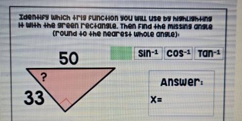 Identify which trig function you will use by highlighting 
it with the green rectangle. Then Find the missing angle 
(round +0 the neares+ whole angle):
sin^(-1) COS^(-1) Tan^(-1)
Answer:
X=