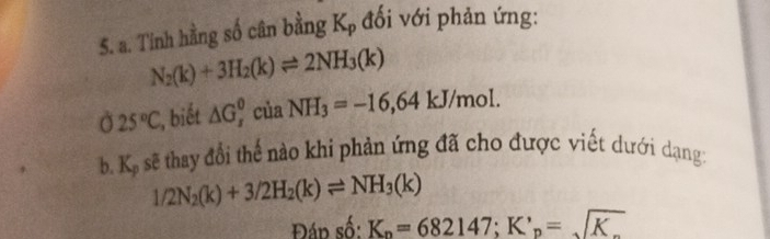 Tinh hằng số cân bằng Kọ đối với phản ứng:
N_2(k)+3H_2(k)leftharpoons 2NH_3(k)
Ở 25°C;, biết △ G_r^(0 của NH_3)=-16,64 kJ/mol. 
b. K. sẽ thay đổi thế nào khi phản ứng đã cho được viết dưới dạng:
1/2N_2(k)+3/2H_2(k)leftharpoons NH_3(k)
Đáp số: K_n=682147; K'_p=sqrt(K_.)