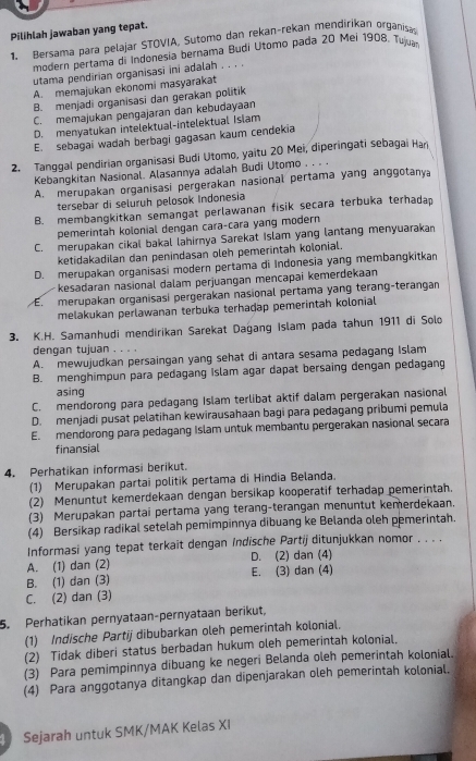 Pilihlah jawaban yang tepat.
1. Bersama para pelajar STOVIA, Sutomo dan rekan-rekan mendirikan organisap
modern pertama di Indonesia bernama Budi Utomo pada 20 Mei 1908. Tujua
utama pendirian organisasi ini adalah . . , .
A. memajukan ekonomi masyarakat
B. menjadi organisasi dan gerakan politik
C. memajukan pengajaran dan kebudayaan
D. menyatukan intelektual-intelektual Islam
E. sebagai wadah berbagi gagasan kaum cendekia
2. Tanggal pendirian organisasi Budi Utomo, yaitu 20 Mei, diperingati sebagai Hari
Kebangkitan Nasional. Alasannya adalah Budi Utomo . . .
A. merupakan organisasi pergerakan nasional pertama yang anggotanya
tersebar di seluruh pelosok Indonesia
B. membangkitkan semangat perlawanan fisik secara terbuka terhadap
pemerintah kolonial dengan cara-cara yang modern
C. merupakan cikal bakal lahirnya Sarekat Islam yang lantang menyuarakan
ketidakadilan dan penindasan oleh pemerintah kolonial.
D. merupakan organisasi modern pertama di Indonesia yang membangkitkan
kesadaran nasional dalam perjuangan mencapaï kemerdekaan
E. merupakan organisasi pergerakan nasional pertama yang terang-terangan
melakukan perlawanan terbuka terhadap pemerintah kolonial
3. K.H. Samanhudi mendirikan Sarekat Dağang Islam pada tahun 1911 di Solo
dengan tujuan . . . .
A. mewujudkan persaingan yang sehat di antara sesama pedagang Islam
B. menghimpun para pedagang Islam agar dapat bersaing dengan pedagang
asing
C. mendorong para pedagang Islam terlibat aktif dalam pergerakan nasional
D. menjadi pusat pelatihan kewirausahaan bagi para pedagang pribumi pemula
E. mendorong para pedagang Islam untuk membantu pergerakan nasional secara
finansial
4. Perhatikan informasi berikut.
(1) Merupakan partai politik pertama di Hindia Belanda.
(2) Menuntut kemerdekaan dengan bersikap kooperatif terhadap pemerintah.
(3) Merupakan partai pertama yang terang-terangan menuntut kemerdekaan.
(4) Bersikap radikal setelah pemimpinnya dibuang ke Belanda oleh pemerintah.
Informasi yang tepat terkait dengan Indische Partij ditunjukkan nomor . . . .
A. (1) dan (2) D. (2) dan (4)
B. (1) dan (3) E. (3) dan (4)
C. (2) dan (3)
5. Perhatikan pernyataan-pernyataan berikut,
(1) Indische Partij dibubarkan oleh pemerintah kolonial.
(2) Tidak diberi status berbadan hukum oleh pemerintah kolonial.
(3) Para pemimpinnya dibuang ke negeri Belanda oleh pemerintah kolonial.
(4) Para anggotanya ditangkap dan dipenjarakan oleh pemerintah kolonial.
1 Sejarah untuk SMK/MAK Kelas XI